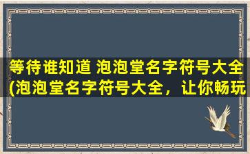 等待谁知道 泡泡堂名字符号大全(泡泡堂名字符号大全，让你畅玩无忧，快来查找你喜欢的名字符号吧！)